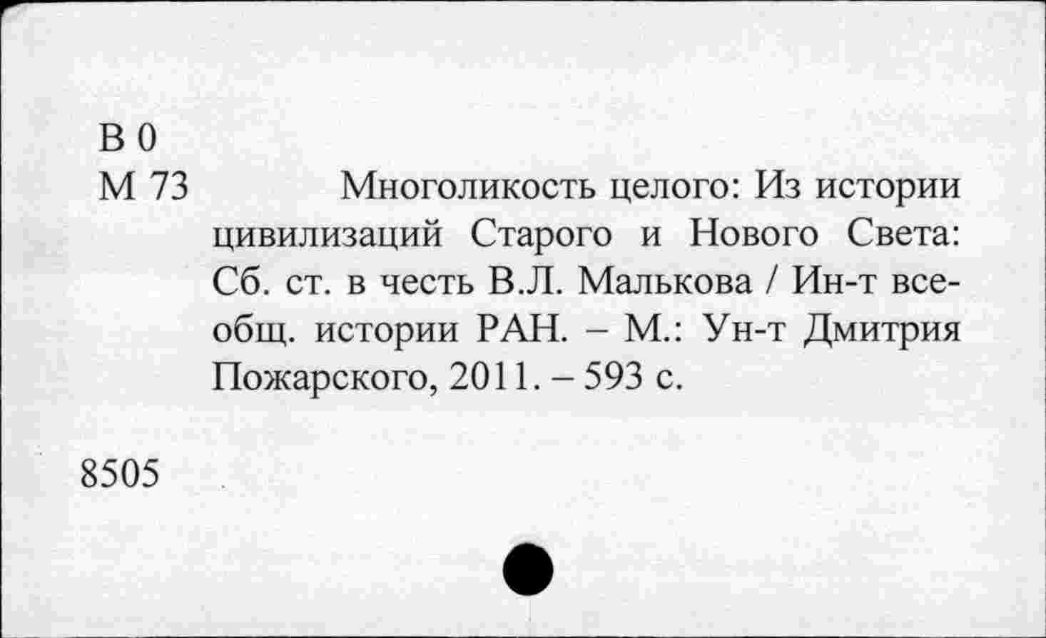 ﻿во
М 73
Многоликость целого: Из истории цивилизаций Старого и Нового Света: Сб. ст. в честь В.Л. Малькова / Ин-т всеобщ. истории РАН. - М.: Ун-т Дмитрия Пожарского, 2011. - 593 с.
8505